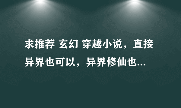 求推荐 玄幻 穿越小说，直接异界也可以，异界修仙也行，高分。求推荐= = ！复制的就别来了，求介绍！