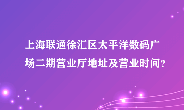 上海联通徐汇区太平洋数码广场二期营业厅地址及营业时间？