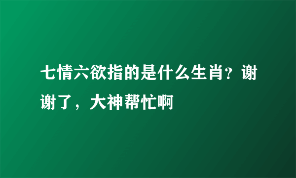 七情六欲指的是什么生肖？谢谢了，大神帮忙啊