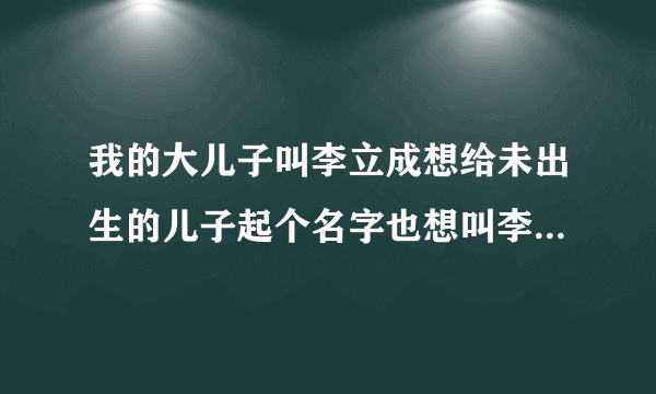 我的大儿子叫李立成想给未出生的儿子起个名字也想叫李立什么的请帮忙