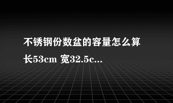 不锈钢份数盆的容量怎么算 长53cm 宽32.5cm 高15cm 求容量