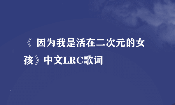 《 因为我是活在二次元的女孩》中文LRC歌词