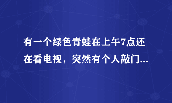 有一个绿色青蛙在上午7点还在看电视，突然有个人敲门7次. 原来是那个