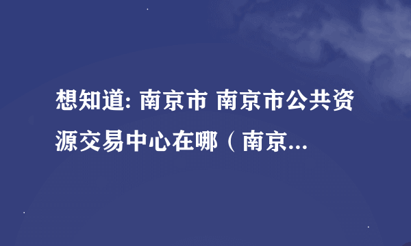 想知道: 南京市 南京市公共资源交易中心在哪（南京是政府采购中心） 在哪？谢谢！