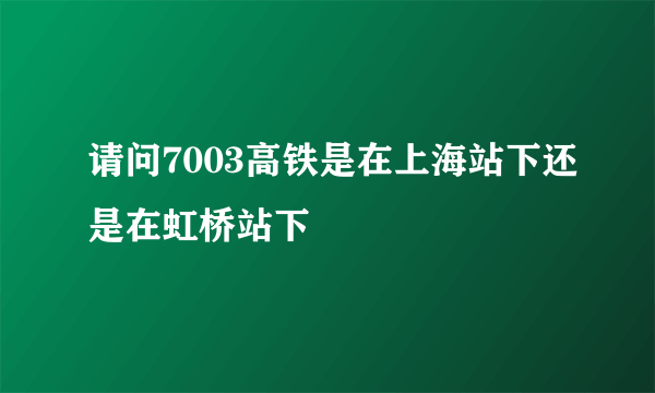 请问7003高铁是在上海站下还是在虹桥站下