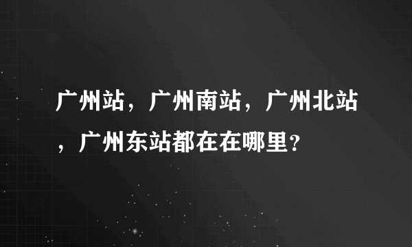 广州站，广州南站，广州北站，广州东站都在在哪里？