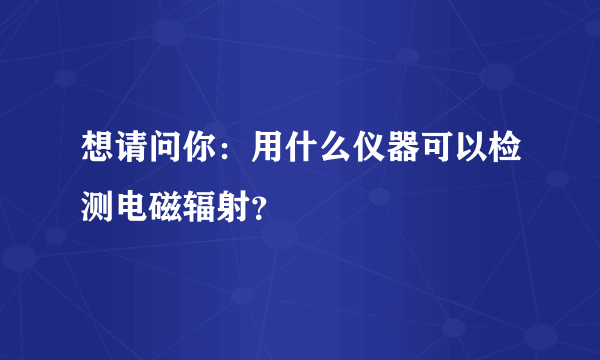 想请问你：用什么仪器可以检测电磁辐射？