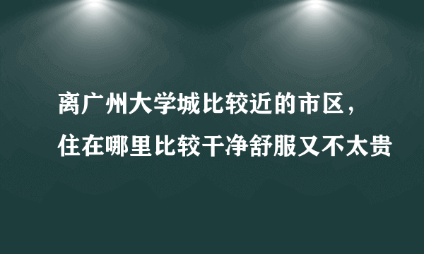 离广州大学城比较近的市区，住在哪里比较干净舒服又不太贵