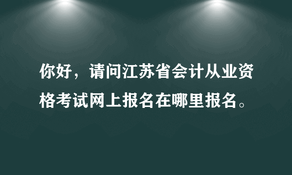 你好，请问江苏省会计从业资格考试网上报名在哪里报名。