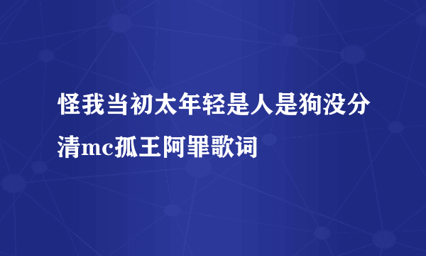 怪我当初太年轻是人是狗没分清mc孤王阿罪歌词