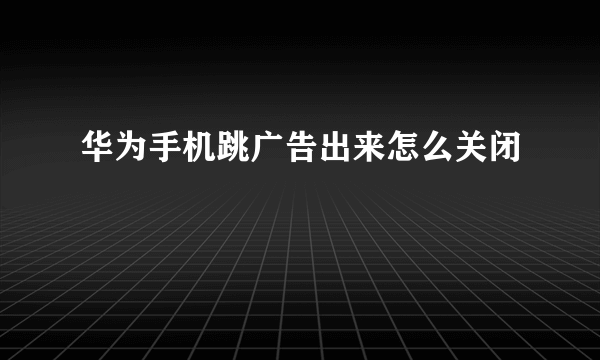 华为手机跳广告出来怎么关闭