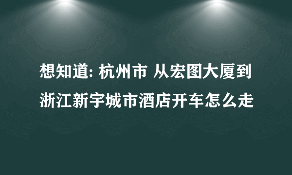 想知道: 杭州市 从宏图大厦到浙江新宇城市酒店开车怎么走