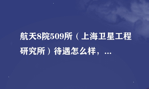 航天8院509所（上海卫星工程研究所）待遇怎么样，以后升值空间大么？最好是在那工作的长辈们亲临讲解下