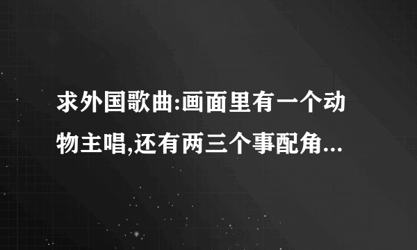 求外国歌曲:画面里有一个动物主唱,还有两三个事配角,一直是“哒哒哒滴滴滴”,有着