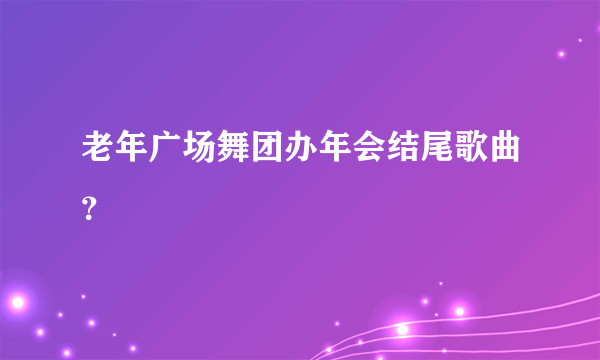 老年广场舞团办年会结尾歌曲？