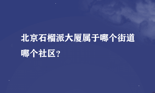 北京石榴派大厦属于哪个街道哪个社区？