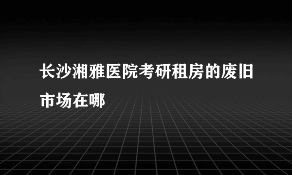 长沙湘雅医院考研租房的废旧市场在哪