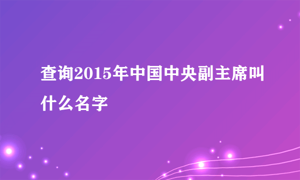 查询2015年中国中央副主席叫什么名字