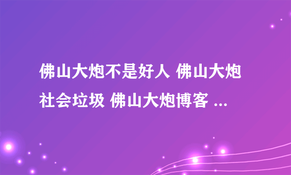 佛山大炮不是好人 佛山大炮社会垃圾 佛山大炮博客 佛山大炮日记 佛山大炮下载