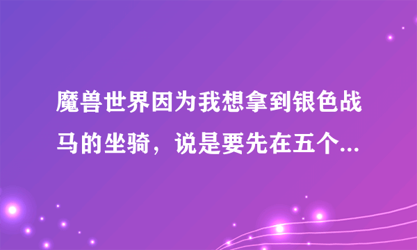 魔兽世界因为我想拿到银色战马的坐骑，说是要先在五个主城达到崇拜，话说怎么拿声望啊？我是新手，让大家