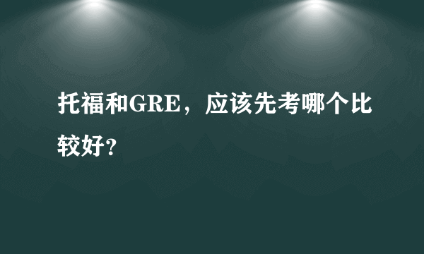 托福和GRE，应该先考哪个比较好？