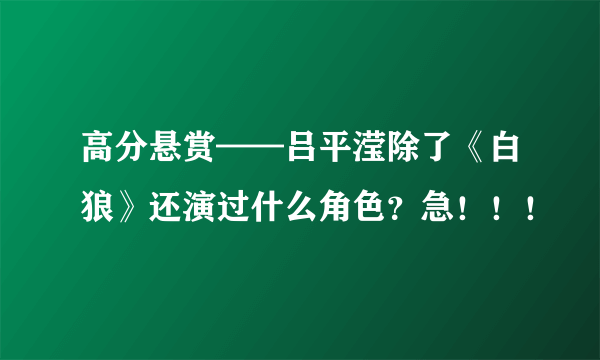 高分悬赏——吕平滢除了《白狼》还演过什么角色？急！！！