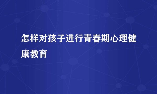 怎样对孩子进行青春期心理健康教育