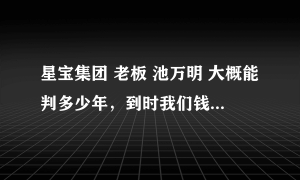 星宝集团 老板 池万明 大概能判多少年，到时我们钱问谁要？