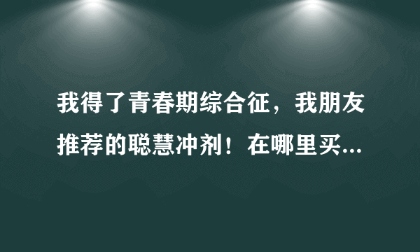 我得了青春期综合征，我朋友推荐的聪慧冲剂！在哪里买最便宜啊？穷学生！！