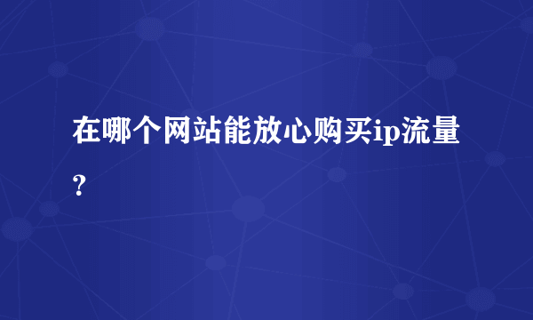 在哪个网站能放心购买ip流量？