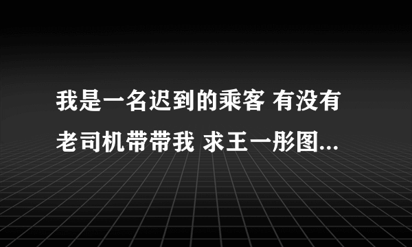 我是一名迟到的乘客 有没有老司机带带我 求王一彤图片 在线等