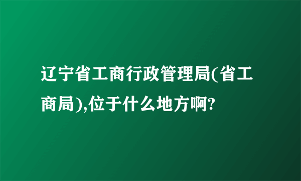 辽宁省工商行政管理局(省工商局),位于什么地方啊?