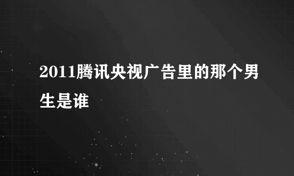 2011腾讯央视广告里的那个男生是谁