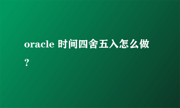 oracle 时间四舍五入怎么做？