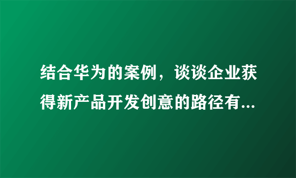 结合华为的案例，谈谈企业获得新产品开发创意的路径有哪些？？