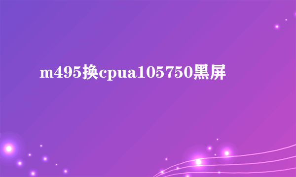 m495换cpua105750黑屏