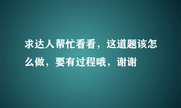 求达人帮忙看看，这道题该怎么做，要有过程哦，谢谢