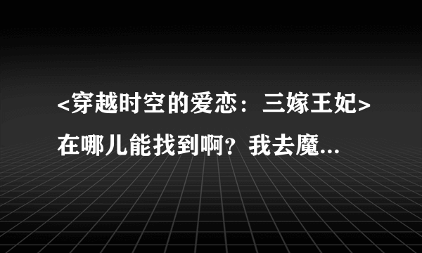 <穿越时空的爱恋：三嫁王妃>在哪儿能找到啊？我去魔爪上找了，没有啊~哪儿位亲能帮我找找哦~谢谢啊