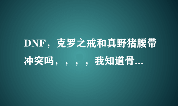 DNF，克罗之戒和真野猪腰带冲突吗，，，，我知道骨戒和它冲突。。。。。我枪神。