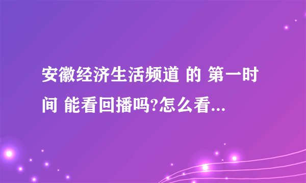 安徽经济生活频道 的 第一时间 能看回播吗?怎么看？ 是回播，不是第二天的重播