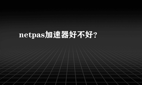 netpas加速器好不好？