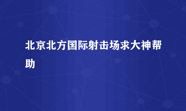 北京北方国际射击场求大神帮助