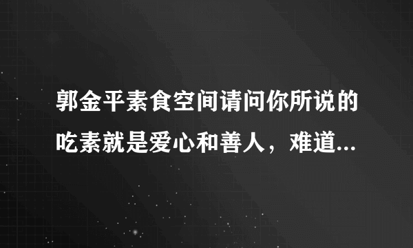 郭金平素食空间请问你所说的吃素就是爱心和善人，难道不吃肉就没爱心吗