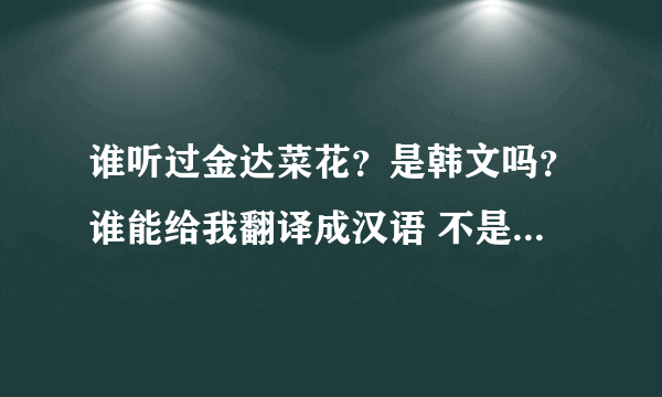 谁听过金达菜花？是韩文吗？谁能给我翻译成汉语 不是汉语意思！是她唱的调 字  翻译成汉语？明白？