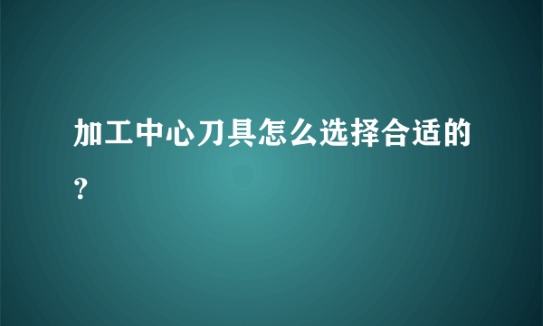 加工中心刀具怎么选择合适的？