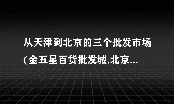 从天津到北京的三个批发市场(金五星百货批发城,北京天意小商品批发市场,百荣木樨园桥北批发市场）怎么走？