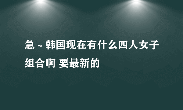 急～韩国现在有什么四人女子组合啊 要最新的