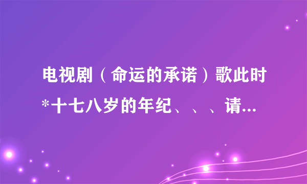 电视剧（命运的承诺）歌此时*十七八岁的年纪、、、请问歌名叫什么？