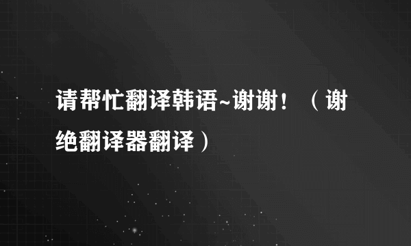 请帮忙翻译韩语~谢谢！（谢绝翻译器翻译）