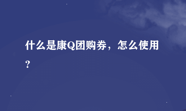 什么是康Q团购券，怎么使用？